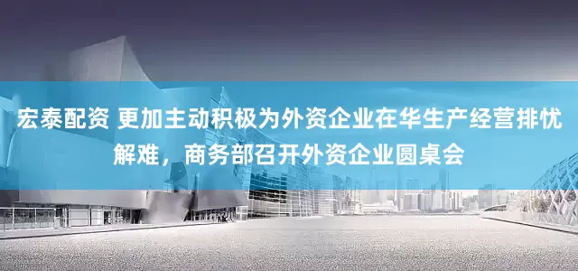 宏泰配资 更加主动积极为外资企业在华生产经营排忧解难，商务部召开外资企业圆桌会