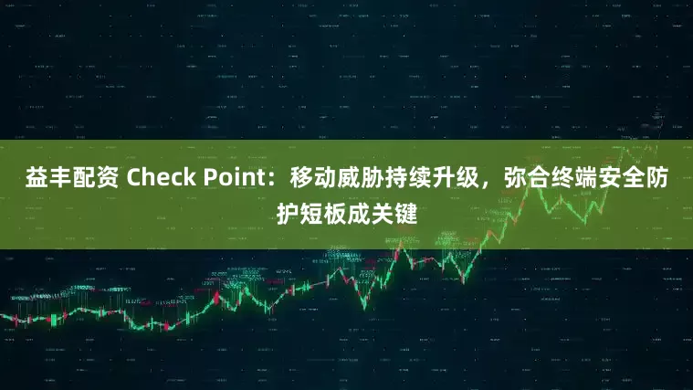 益丰配资 Check Point：移动威胁持续升级，弥合终端安全防护短板成关键
