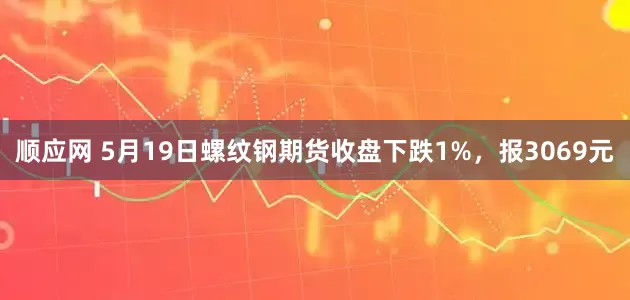 顺应网 5月19日螺纹钢期货收盘下跌1%，报3069元
