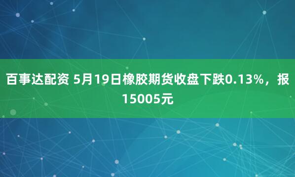 百事达配资 5月19日橡胶期货收盘下跌0.13%，报15005元