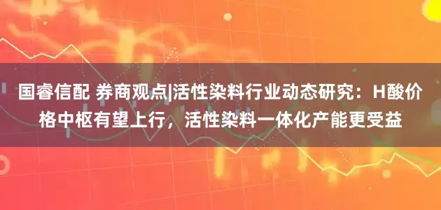 国睿信配 券商观点|活性染料行业动态研究：H酸价格中枢有望上行，活性染料一体化产能更受益