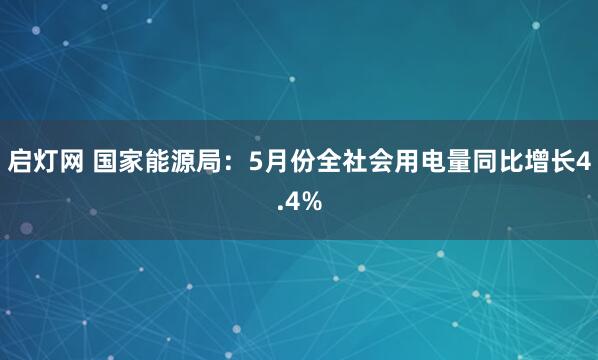 启灯网 国家能源局：5月份全社会用电量同比增长4.4%