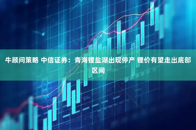 牛顾问策略 中信证券：青海锂盐湖出现停产 锂价有望走出底部区间