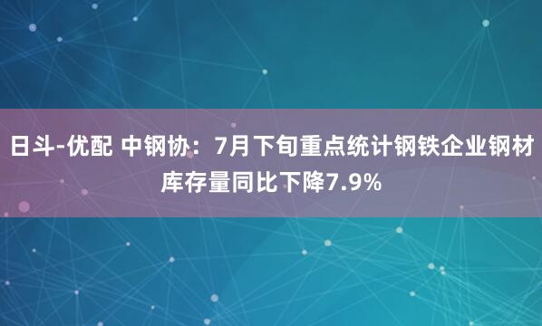 日斗-优配 中钢协：7月下旬重点统计钢铁企业钢材库存量同比下降7.9%