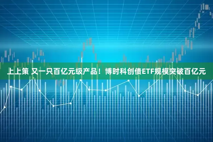 上上策 又一只百亿元级产品！博时科创债ETF规模突破百亿元