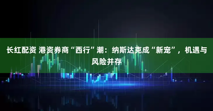 长红配资 港资券商“西行”潮：纳斯达克成“新宠”，机遇与风险并存