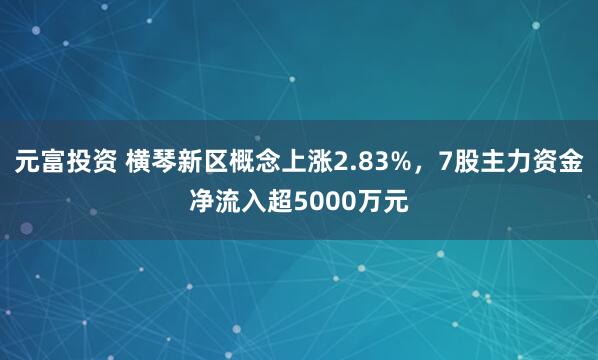 元富投资 横琴新区概念上涨2.83%，7股主力资金净流入超5000万元