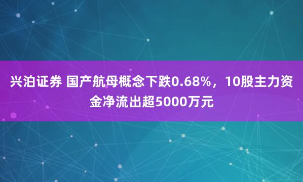 兴泊证券 国产航母概念下跌0.68%，10股主力资金净流出超5000万元