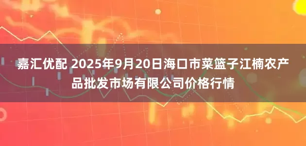 嘉汇优配 2025年9月20日海口市菜篮子江楠农产品批发市场有限公司价格行情