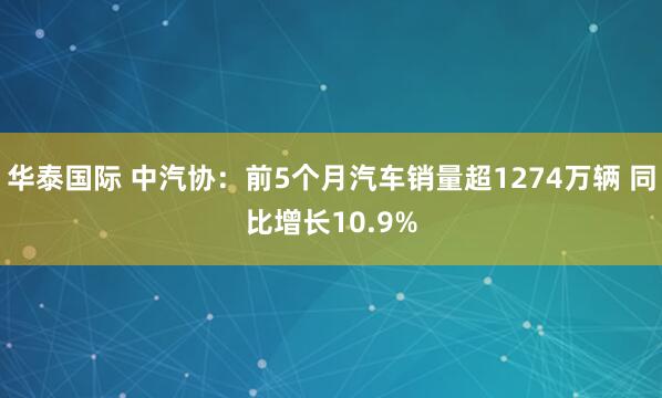 华泰国际 中汽协：前5个月汽车销量超1274万辆 同比增长10.9%