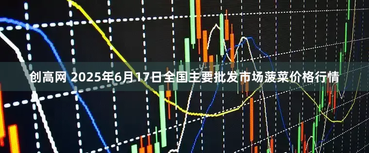 创高网 2025年6月17日全国主要批发市场菠菜价格行情